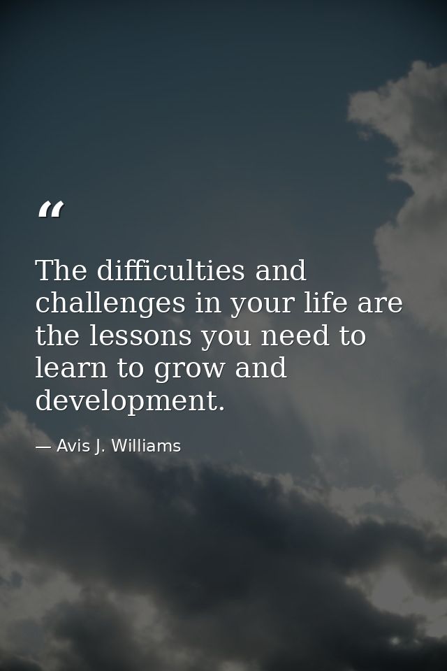 The difficulties and challenges in your life are the lessons you need to learn to grow and development. — Avis J. Williams