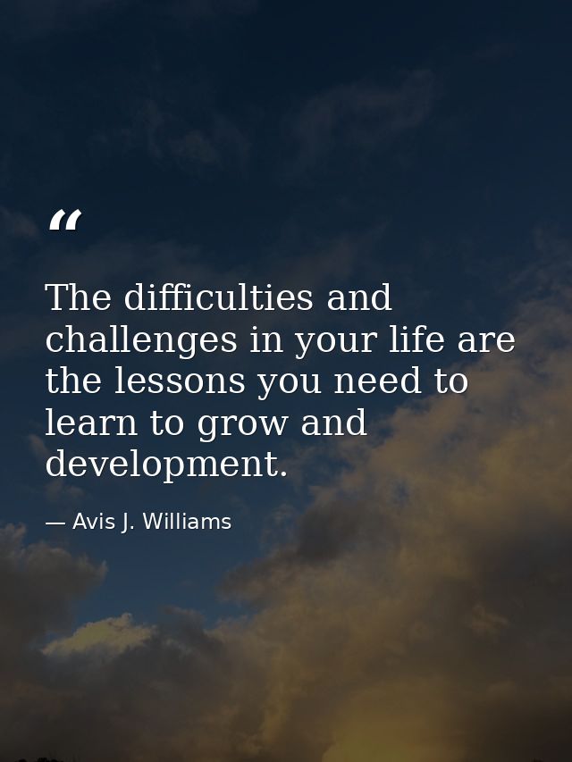 The difficulties and challenges in your life are the lessons you need to learn to grow and development. — Avis J. Williams