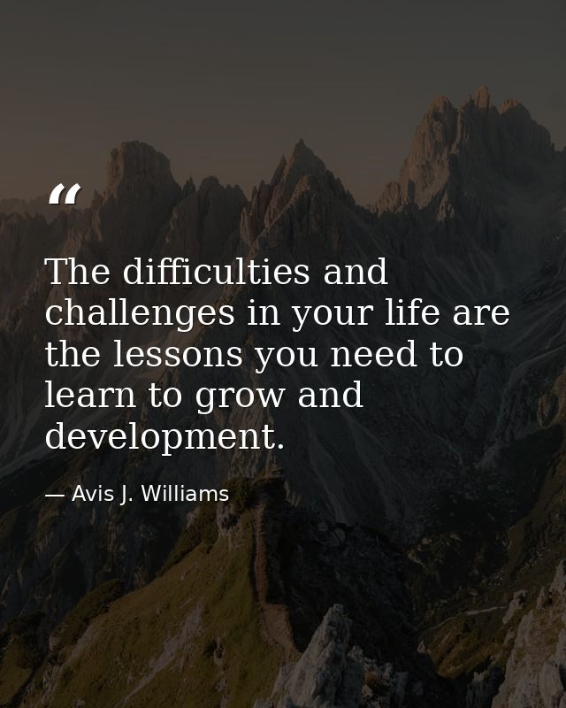 The difficulties and challenges in your life are the lessons you need to learn to grow and development. — Avis J. Williams