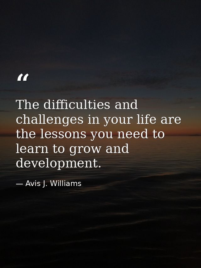 The difficulties and challenges in your life are the lessons you need to learn to grow and development. — Avis J. Williams