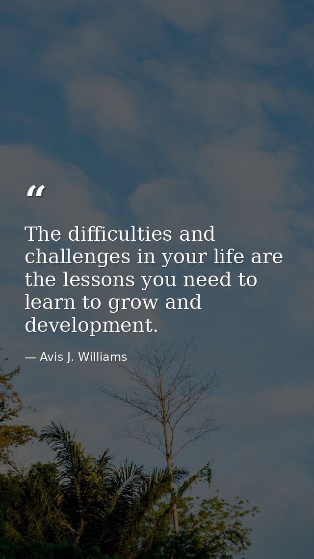 The difficulties and challenges in your life are the lessons you need to learn to grow and development. — Avis J. Williams