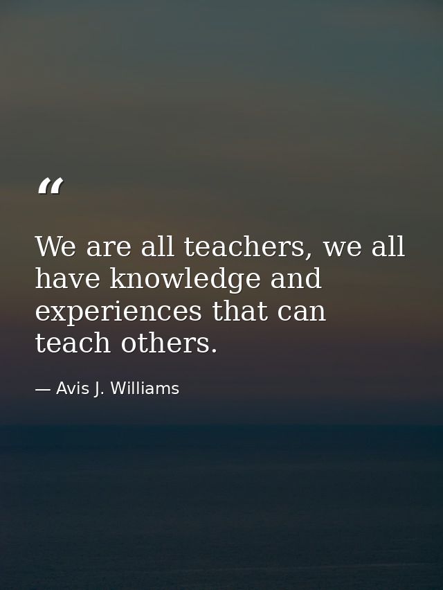 We are all teachers, we all have knowledge and experiences that can teach others. — Avis J. Williams