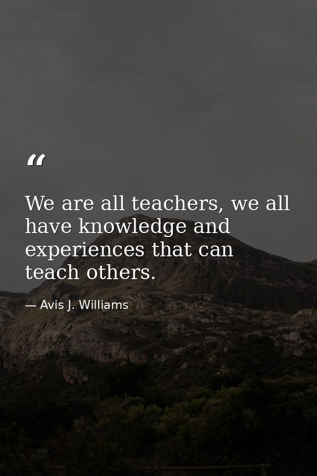 We are all teachers, we all have knowledge and experiences that can teach others. — Avis J. Williams
