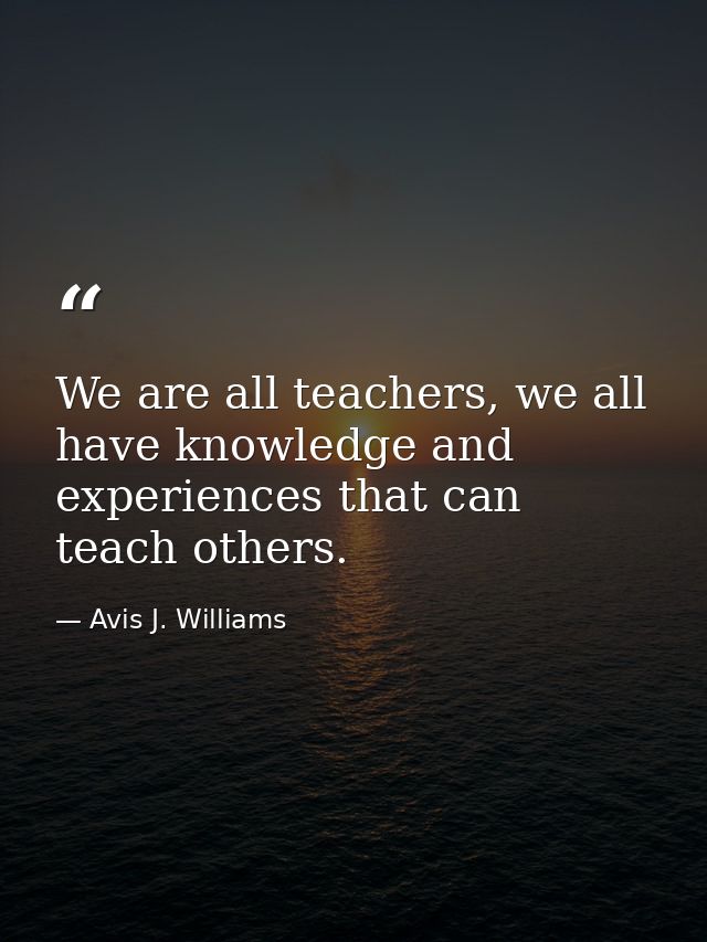 We are all teachers, we all have knowledge and experiences that can teach others. — Avis J. Williams