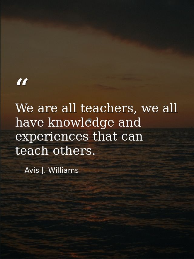 We are all teachers, we all have knowledge and experiences that can teach others. — Avis J. Williams