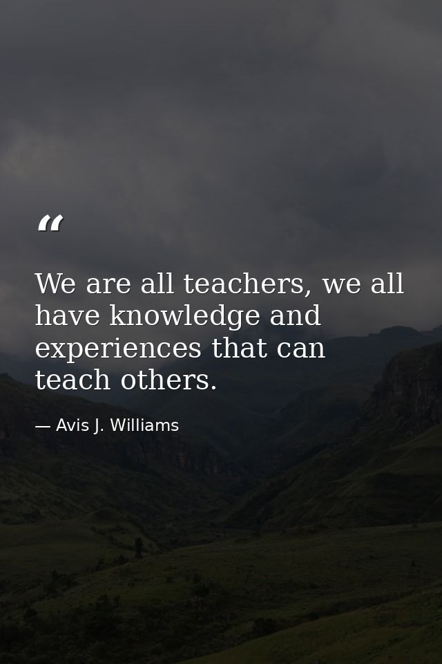 We are all teachers, we all have knowledge and experiences that can teach others. — Avis J. Williams