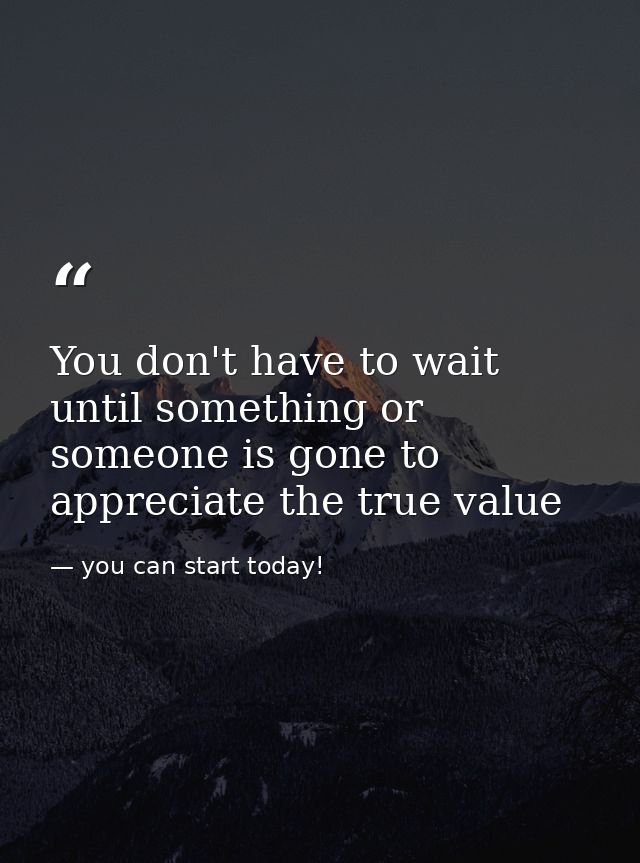 You don't have to wait until something or someone is gone to appreciate the true value — you can start today!