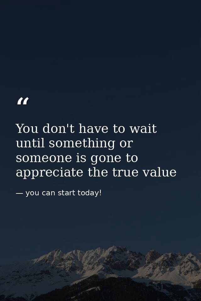 You don't have to wait until something or someone is gone to appreciate the true value — you can start today!
