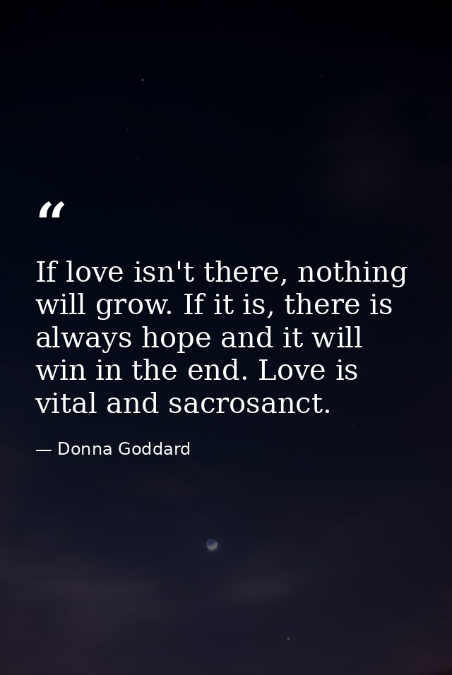 If love isn't there, nothing will grow. If it is, there is always hope and it will win in the end. Love is vital and sac — Donna Goddard