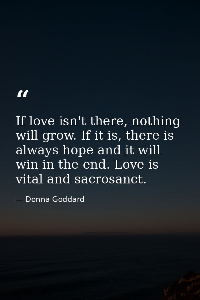 If love isn't there, nothing will grow. If it is, there is always hope and it will win in the end. Love is vital and sac — Donna Goddard