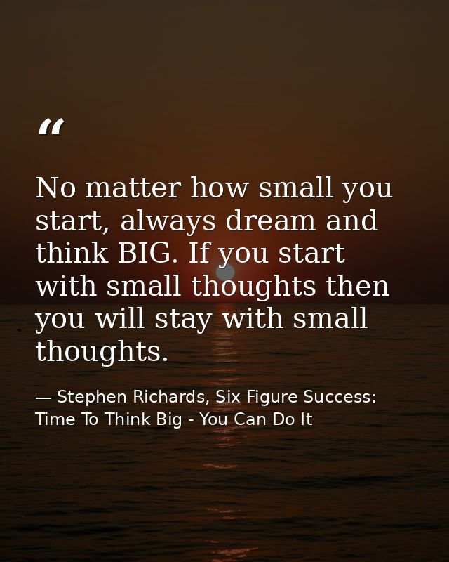 No matter how small you start, always dream and think BIG. If you start with small thoughts then you will stay with smal — Stephen Richards, Six Figure Success: Time To Think Big - You Can Do It