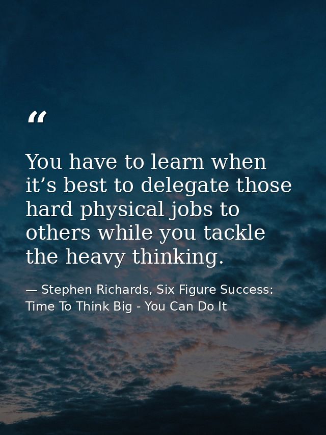 You have to learn when it’s best to delegate those hard physical jobs to others while you tackle the heavy thinking. — Stephen Richards, Six Figure Success: Time To Think Big - You Can Do It