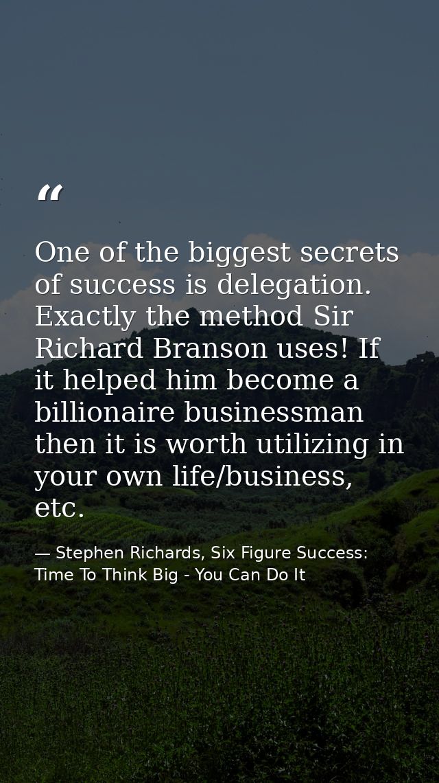 One of the biggest secrets of success is delegation. Exactly the method Sir Richard Branson uses! If it helped him becom — Stephen Richards, Six Figure Success: Time To Think Big - You Can Do It