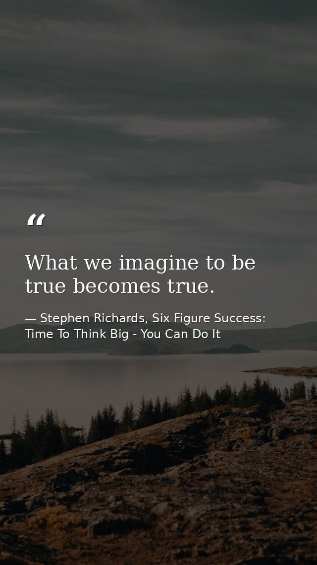 What we imagine to be true becomes true. — Stephen Richards, Six Figure Success: Time To Think Big - You Can Do It
