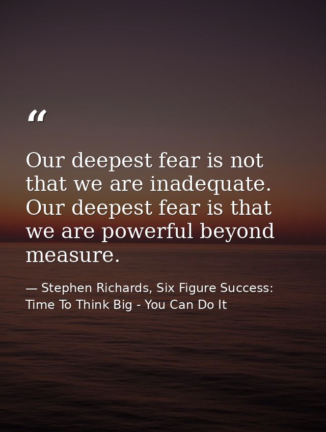 Our deepest fear is not that we are inadequate. Our deepest fear is that we are powerful beyond measure. — Stephen Richards, Six Figure Success: Time To Think Big - You Can Do It