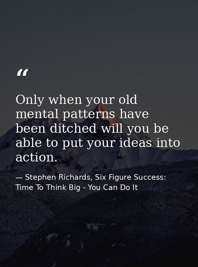 Only when your old mental patterns have been ditched will you be able to put your ideas into action. — Stephen Richards, Six Figure Success: Time To Think Big - You Can Do It