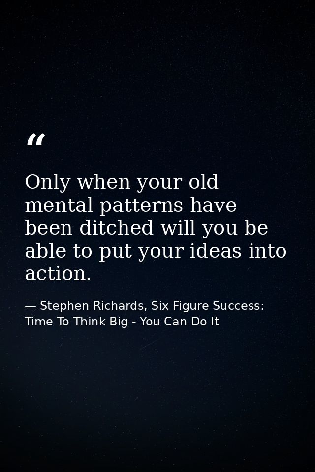 Only when your old mental patterns have been ditched will you be able to put your ideas into action. — Stephen Richards, Six Figure Success: Time To Think Big - You Can Do It
