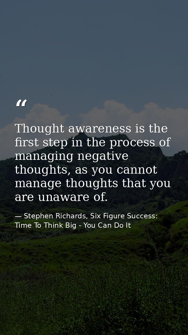 Thought awareness is the first step in the process of managing negative thoughts, as you cannot manage thoughts that you — Stephen Richards, Six Figure Success: Time To Think Big - You Can Do It