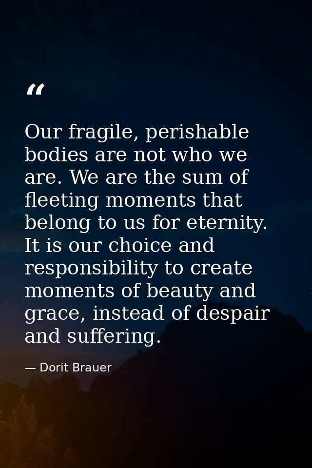Our fragile, perishable bodies are not who we are. We are the sum of fleeting moments that belong to us for eternity. It — Dorit Brauer