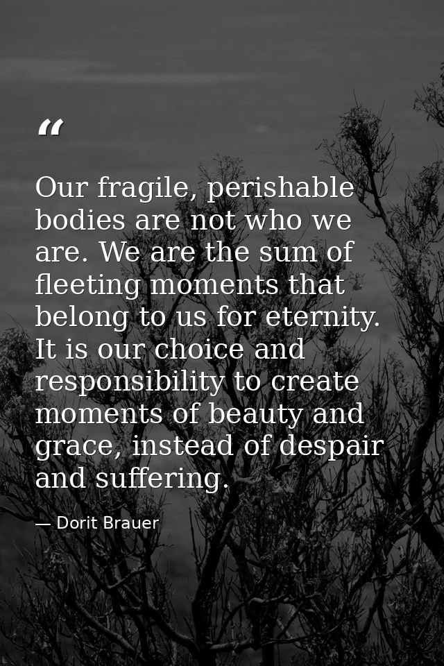 Our fragile, perishable bodies are not who we are. We are the sum of fleeting moments that belong to us for eternity. It — Dorit Brauer