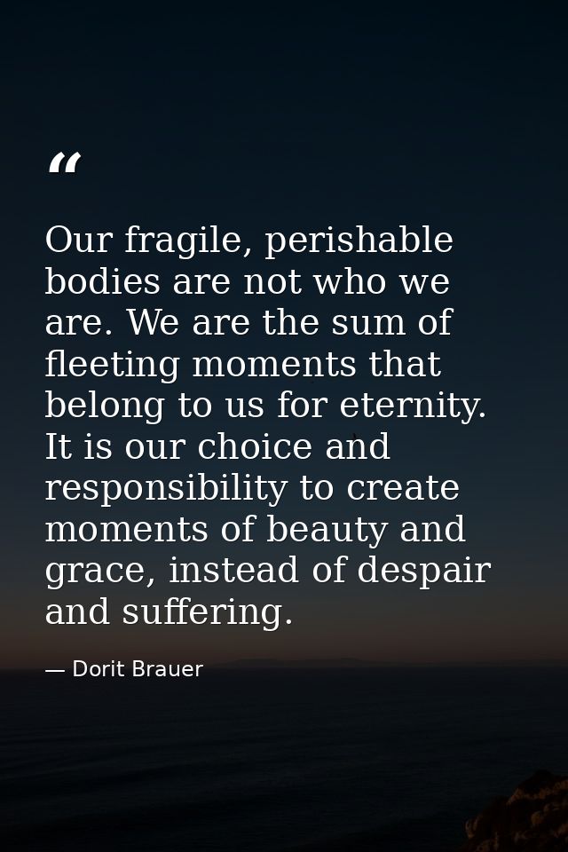 Our fragile, perishable bodies are not who we are. We are the sum of fleeting moments that belong to us for eternity. It — Dorit Brauer