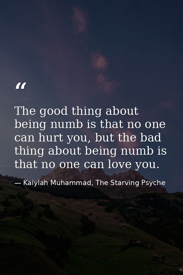 The good thing about being numb is that no one can hurt you, but the bad thing about being numb is that no one can love  — Kaiylah Muhammad, The Starving Psyche