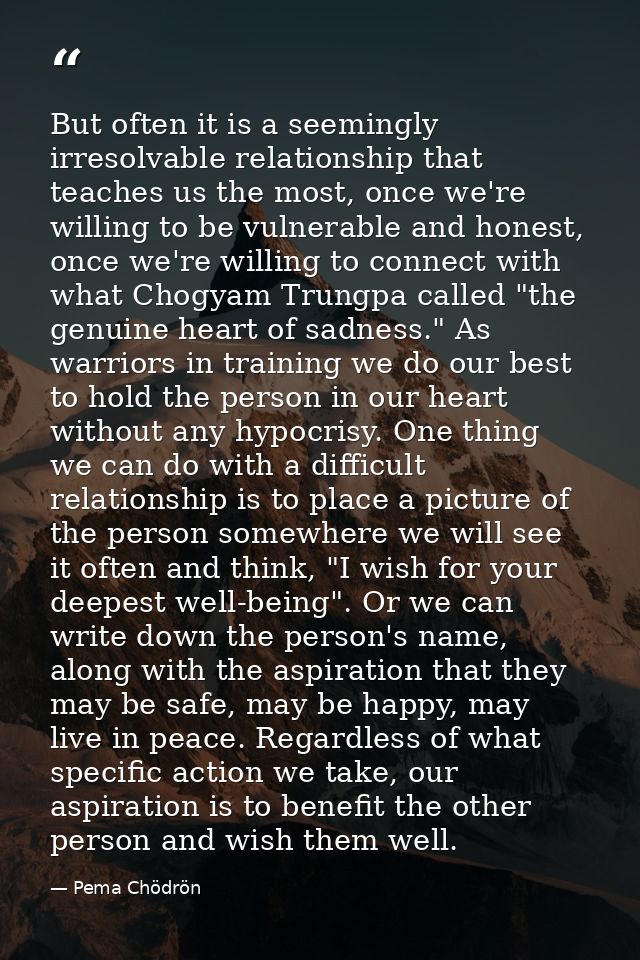 But often it is a seemingly irresolvable relationship that teaches us the most, once we're willing to be vulnerable and  — Pema Chödrön