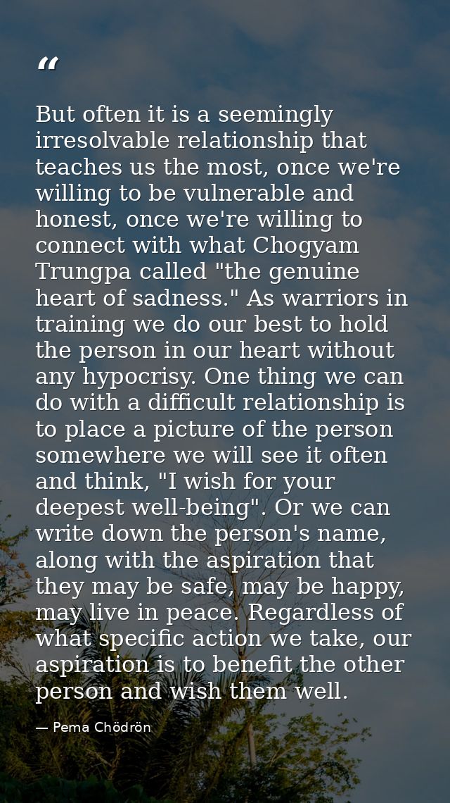 But often it is a seemingly irresolvable relationship that teaches us the most, once we're willing to be vulnerable and  — Pema Chödrön