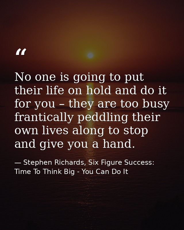 No one is going to put their life on hold and do it for you – they are too busy frantically peddling their own lives alo — Stephen Richards, Six Figure Success: Time To Think Big - You Can Do It