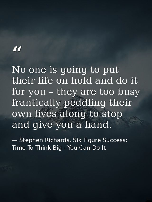 No one is going to put their life on hold and do it for you – they are too busy frantically peddling their own lives alo — Stephen Richards, Six Figure Success: Time To Think Big - You Can Do It
