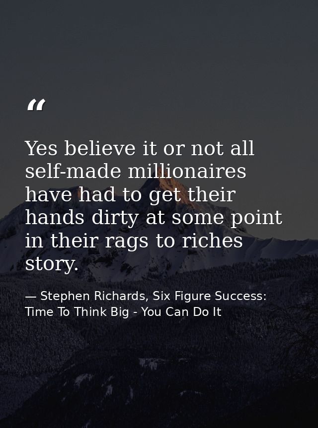 Yes believe it or not all self-made millionaires have had to get their hands dirty at some point in their rags to riches — Stephen Richards, Six Figure Success: Time To Think Big - You Can Do It