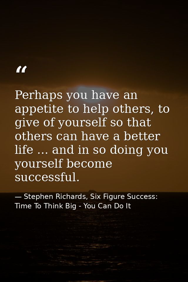 Perhaps you have an appetite to help others, to give of yourself so that others can have a better life ... and in so doi — Stephen Richards, Six Figure Success: Time To Think Big - You Can Do It
