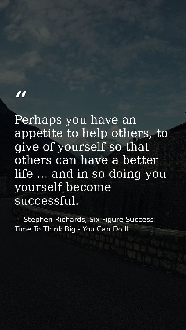 Perhaps you have an appetite to help others, to give of yourself so that others can have a better life ... and in so doi — Stephen Richards, Six Figure Success: Time To Think Big - You Can Do It
