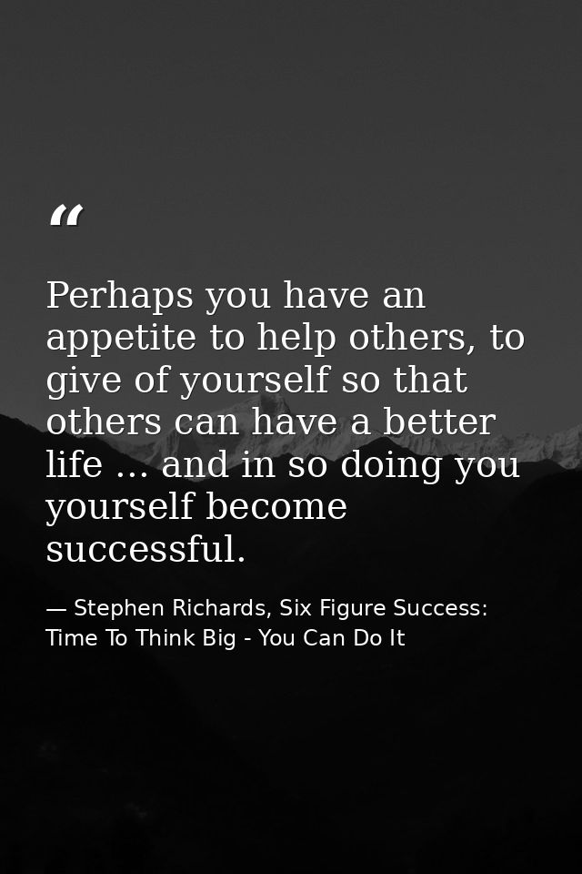 Perhaps you have an appetite to help others, to give of yourself so that others can have a better life ... and in so doi — Stephen Richards, Six Figure Success: Time To Think Big - You Can Do It