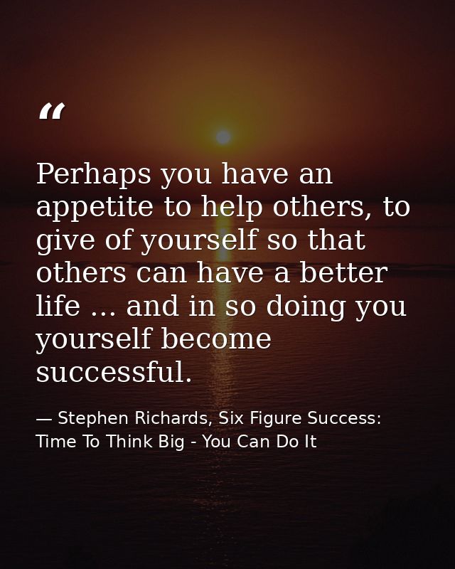 Perhaps you have an appetite to help others, to give of yourself so that others can have a better life ... and in so doi — Stephen Richards, Six Figure Success: Time To Think Big - You Can Do It