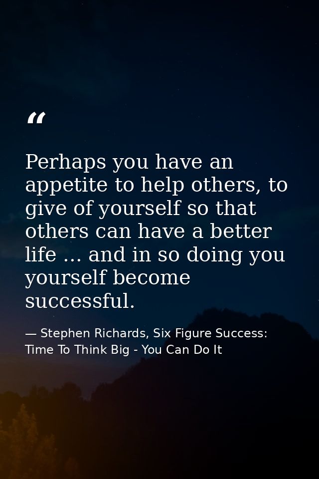 Perhaps you have an appetite to help others, to give of yourself so that others can have a better life ... and in so doi — Stephen Richards, Six Figure Success: Time To Think Big - You Can Do It