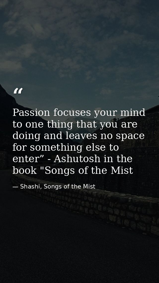 Passion focuses your mind to one thing that you are doing and leaves no space for something else to enter” - Ashutosh in — Shashi, Songs of the Mist