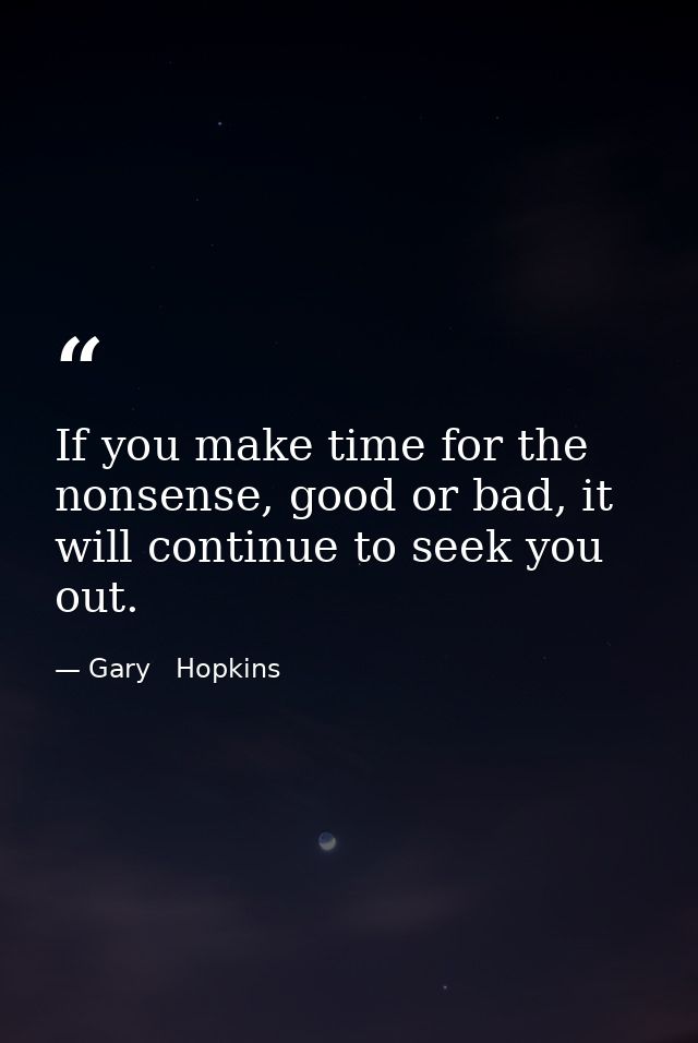 If you make time for the nonsense, good or bad, it will continue to seek you out. — Gary   Hopkins