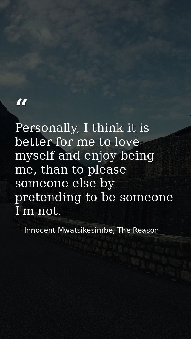 Personally, I think it is better for me to love myself and enjoy being me, than to please someone else by pretending to  — Innocent Mwatsikesimbe, The Reason