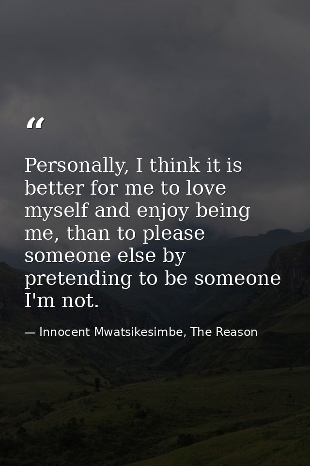 Personally, I think it is better for me to love myself and enjoy being me, than to please someone else by pretending to  — Innocent Mwatsikesimbe, The Reason