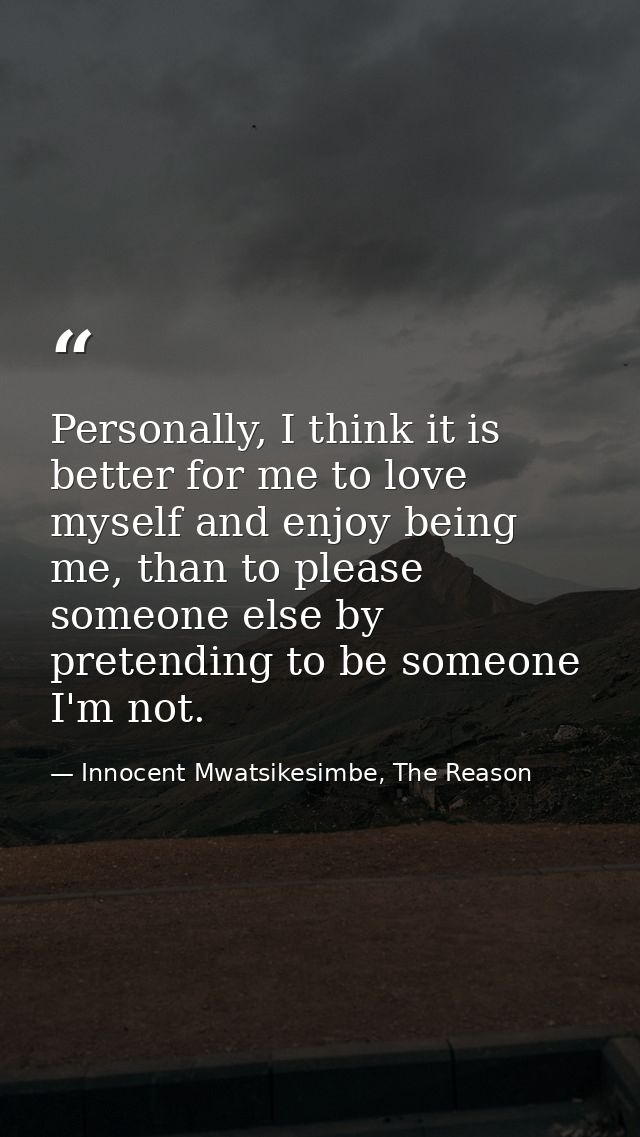 Personally, I think it is better for me to love myself and enjoy being me, than to please someone else by pretending to  — Innocent Mwatsikesimbe, The Reason