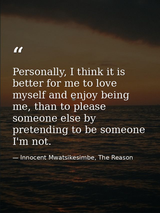 Personally, I think it is better for me to love myself and enjoy being me, than to please someone else by pretending to  — Innocent Mwatsikesimbe, The Reason