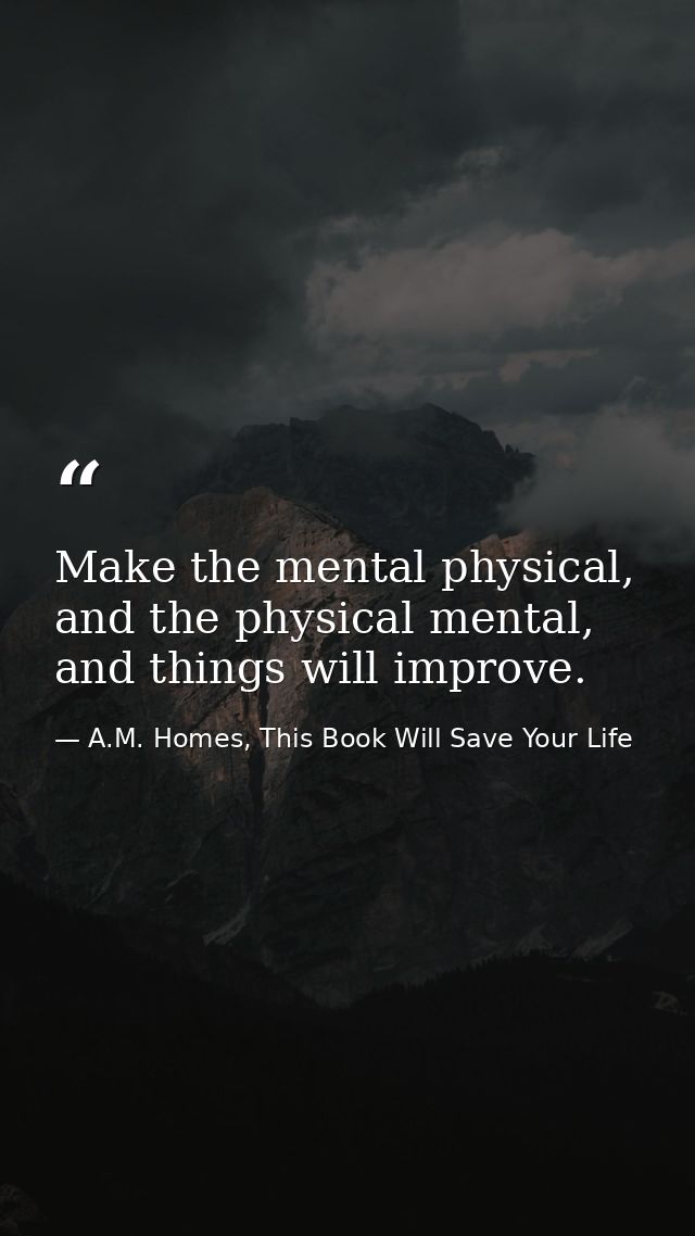 Make the mental physical, and the physical mental, and things will improve. — A.M. Homes, This Book Will Save Your Life