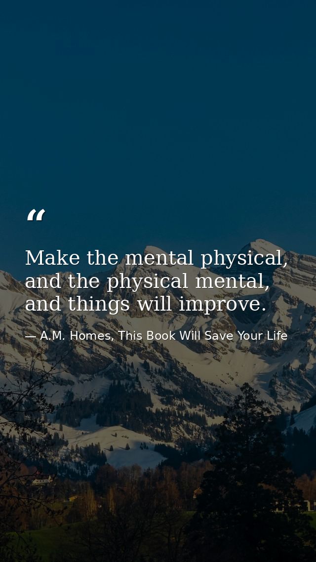 Make the mental physical, and the physical mental, and things will improve. — A.M. Homes, This Book Will Save Your Life
