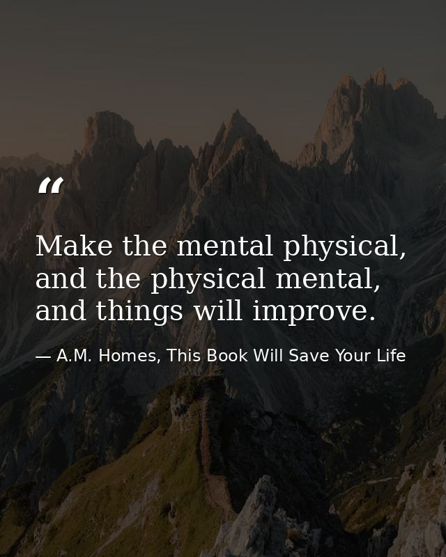 Make the mental physical, and the physical mental, and things will improve. — A.M. Homes, This Book Will Save Your Life