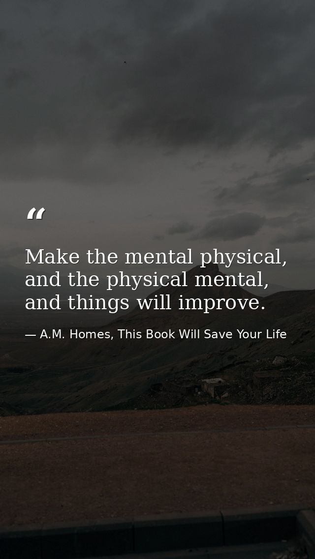 Make the mental physical, and the physical mental, and things will improve. — A.M. Homes, This Book Will Save Your Life
