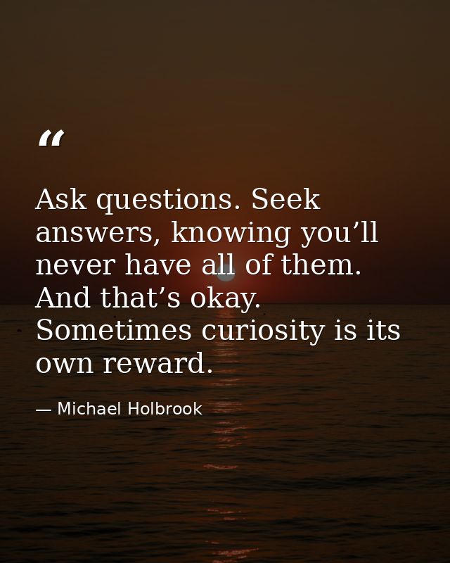 Ask questions. Seek answers, knowing you’ll never have all of them. And that’s okay. Sometimes curiosity is its own rewa — Michael Holbrook