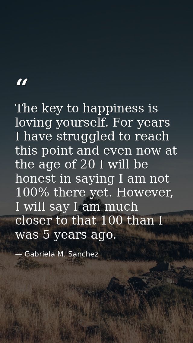 The key to happiness is loving yourself. For years I have struggled to reach this point and even now at the age of 20 I  — Gabriela M. Sanchez