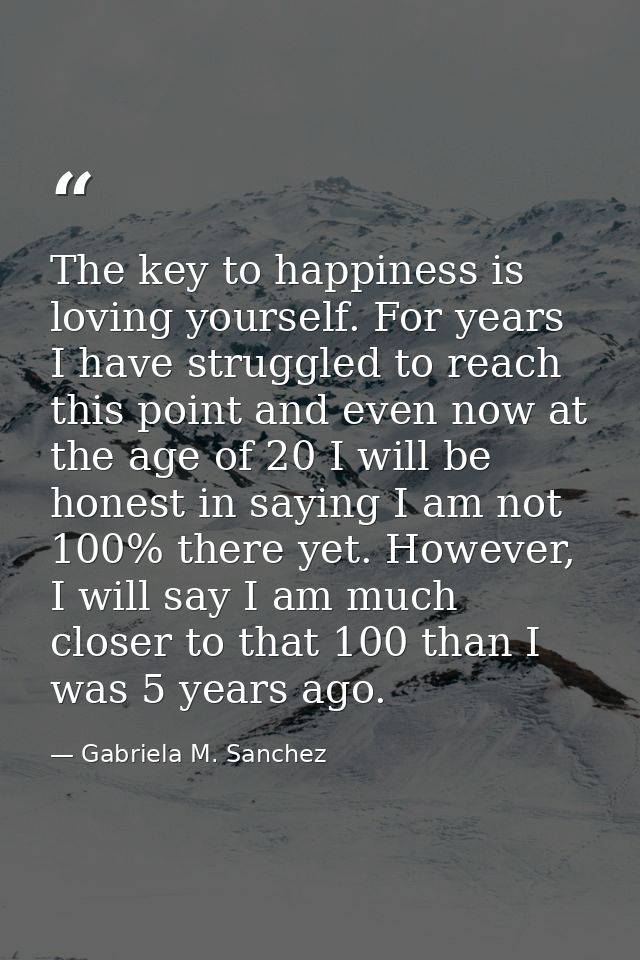 The key to happiness is loving yourself. For years I have struggled to reach this point and even now at the age of 20 I  — Gabriela M. Sanchez