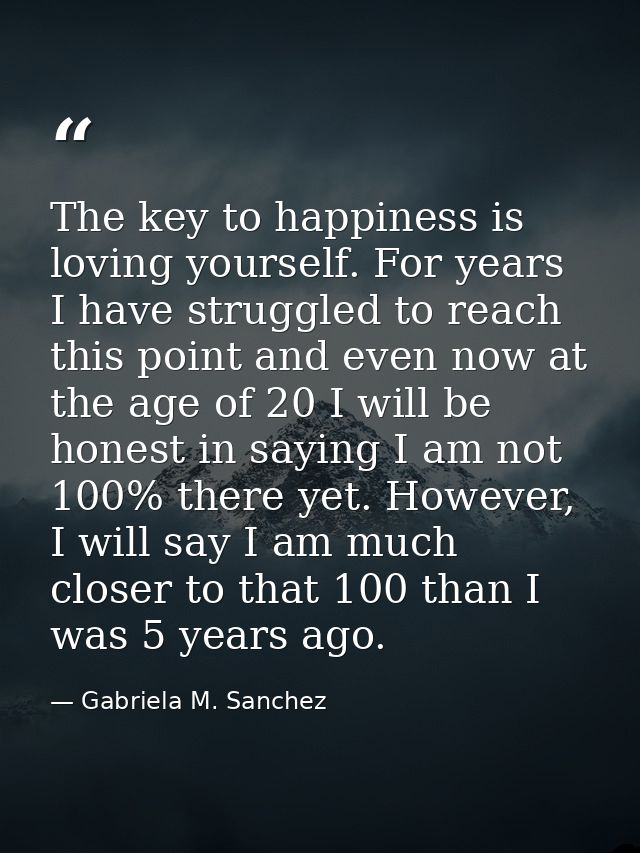 The key to happiness is loving yourself. For years I have struggled to reach this point and even now at the age of 20 I  — Gabriela M. Sanchez